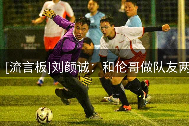 [流言板]刘颜诚：和伦哥做队友两年，我们中的很多人都成长了很多
